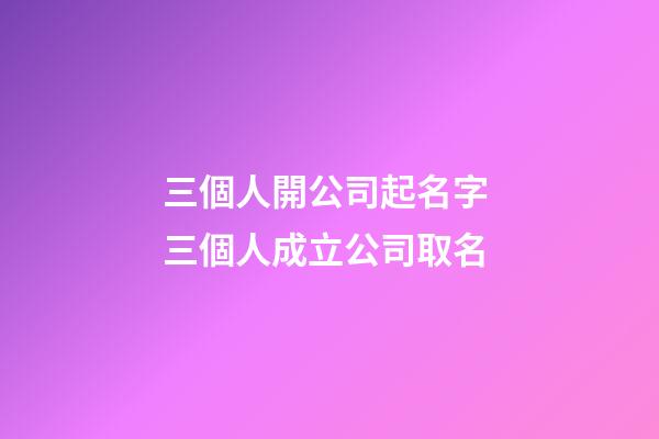 三個人開公司起名字 三個人成立公司取名-第1張-公司起名-玄機派